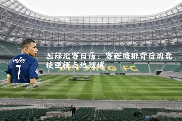 国际比赛日历:赛程编排背后的竞技逻辑与地理博弈