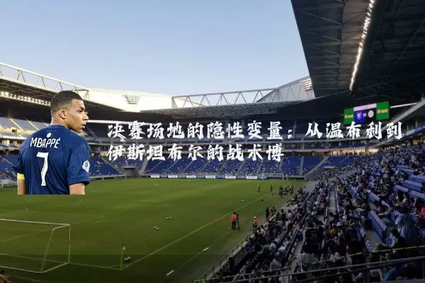 决赛场地的隐性变量：从温布利到伊斯坦布尔的战术博弈