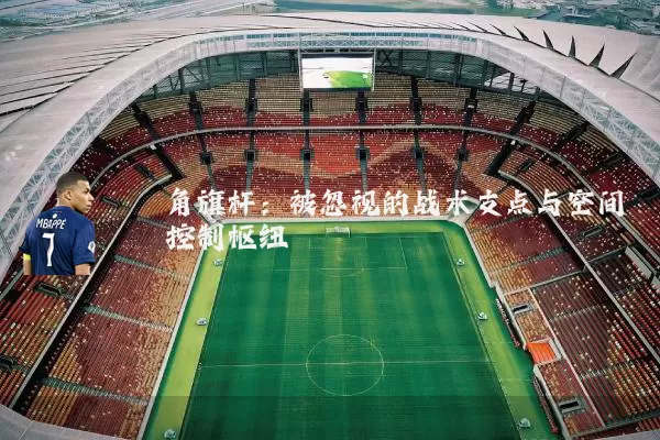 角旗杆:被忽视的战术支点与空间控制枢纽